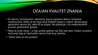 OČAJAN KVALITET ZNANJA
• Sa takvim “savremenim” odnosom, koji je najvećim delom nametnut
nastavnicima, došlo se do toga da je kvalitet znanja u našem obrazovanju
generalno veoma loš, reklo bi se očajan, što pokazuje i niz međunarodnih
provera prethodnih godina.
• Neko bi ovde rekao – e nije, prošle godine nije bilo baš tako, misleći na jedno
testiranje koje je obuhvatilo veoma mali broj učenika.
• “Jedna lasta ne čini proleće”.
 