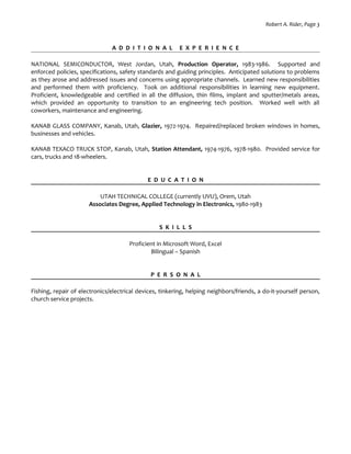 Robert A. Rider, Page 3
A D D I T I O N A L E X P E R I E N C E
NATIONAL SEMICONDUCTOR, West Jordan, Utah, Production Operator, 1983-1986. Supported and
enforced policies, specifications, safety standards and guiding principles. Anticipated solutions to problems
as they arose and addressed issues and concerns using appropriate channels. Learned new responsibilities
and performed them with proficiency. Took on additional responsibilities in learning new equipment.
Proficient, knowledgeable and certified in all the diffusion, thin films, implant and sputter/metals areas,
which provided an opportunity to transition to an engineering tech position. Worked well with all
coworkers, maintenance and engineering.
KANAB GLASS COMPANY, Kanab, Utah, Glazier, 1972-1974. Repaired/replaced broken windows in homes,
businesses and vehicles.
KANAB TEXACO TRUCK STOP, Kanab, Utah, Station Attendant, 1974-1976, 1978-1980. Provided service for
cars, trucks and 18-wheelers.
E D U C A T I O N
UTAH TECHNICAL COLLEGE (currently UVU), Orem, Utah
Associates Degree, Applied Technology in Electronics, 1980-1983
S K I L L S
Proficient in Microsoft Word, Excel
Bilingual – Spanish
P E R S O N A L
Fishing, repair of electronics/electrical devices, tinkering, helping neighbors/friends, a do-it-yourself person,
church service projects.
 
