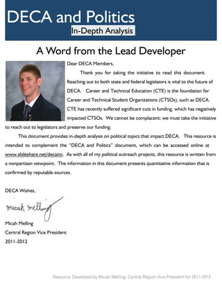 DECA and Politics
                                  In-Depth Analysis

                A Word from the Lead Developer
                                Dear DECA Members,
                                      Thank you for taking the initiative to read this document.
                                Reaching out to both state and federal legislators is vital to the future of
                                DECA. Career and Technical Education (CTE) is the foundation for
                                Career and Technical Student Organizations (CTSOs), such as DECA.
                                CTE has recently suffered significant cuts in funding, which has negatively
                                impacted CTSOs. We cannot be complacent; we must take the initiative
to reach out to legislators and preserve our funding.
      This document provides in-depth analysis on political topics that impact DECA. This resource is
intended to complement the “DECA and Politics” document, which can be accessed online at
www.slideshare.net/decainc. As with all of my political outreach projects, this resource is written from
a nonpartisan viewpoint. The information in this document presents quantitative information that is
confirmed by reputable sources.


DECA Wishes,




Micah Melling
Central Region Vice President
2011-2012




                       Resource Developed by Micah Melling, Central Region Vice President for 2011-2012
 