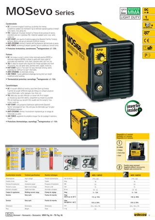 MOS 138EVO
1 Ph x 230
16
2,5
75
1,6 - 3,2
5 - 130
115 @ 75%
130 @ 20%
275 x 130 x 170
3,5
MOS 168EVO
1 Ph x 230
16
3,0
75
1,6 - 4,0
5 - 150
150 @ 48%
150 @ 20%
320 x 130 x 170
4,0
Volt 50-60 Hz
Amp
KW
Volt
Ø mm
Amp
Amp
DECA use at 20°C
Amp
EN 60974-1 40°C
mm
–
~ kg.
OPTIONAL
OPTIONAL
000197
KIT TIG-TG 9
OPTIONAL
000200
KIT MMA-DS 10
3,2 4,0
1
2
11
MMA Pag. 84 - TIG Pag. 86
DC
1
PHASE
Caratteristiche tecniche
Alimentazione
Fusibile di rete
Potenza d’installazione
Tensione a vuoto
Elettrodi utilizzabili
Campo di regolazione
Servizio
Servizio
Dimensioni
Peso
Technical specifications
Input voltage
Fuse
Installation power
Open circuit voltage
Usable electrodes
Welding current range
Duty cycle
Duty cycle
Dimensions
Weight
Donnèes techniques
Tension d’alimentation
Fusible
Puissance d’installation
Tension à vide
Elettrodes utilisables
Champ de réglage
Facteur de marche
Facteur de marche
Dimensions
Poids
Elettrodo rutilico
Rutile electrodes
Electrode rutile
ø 1,6
010220 (40 pcs)
010224 (100 pcs)
ø 2,0
010221 (40 pcs)
010225 (80 pcs)
ø 2,5
010222 (30 pcs)
010125 (55 pcs)
ø 3,2
010223 (16 pcs)
010126 (30 pcs)
Elettrodo Basico
Basic Electrodes
Electrodes basiques
ø 2,5
010127 (30 pcs)
Acciaio Inox
Stainless Steel
Acier Inox
ø 2,0
010128 (40 pcs)
ø 2,5
010129 (30 pcs)
Ghisa
Cast Iron
Fonte
ø 2,5
010131 (6 pcs)
010130 (16 pcs)
Fornita senza accessori
Supplied without accessories
Equipés sans accessoires
Caratteristiche
• DC: la corrente erogata è continua, sia diretta che inversa.
Consente di saldare con moltissimi tipi di elettrodi svariate qualità di metalli:
rutili, basici, inox, ghisa, etc.
• TIG: è ideale per chiunque necessiti la finezza ed accuratezza di lavoro,
ottenibile solo con il processo TIG. I materiali saldabili sono: inox, rame,
nichel etc.
• HOT START: uno spunto di potenza aggiuntiva (booster) facilita l’innesco
dell’arco. Molto utile per gli elettrodi di difficile innesco.
• ANTI-STICKING: elimina il fastidio dell’incollamento dell’elettrodo al pezzo.
• ARC FORCE: aumenta gli ampere quando l'arco di saldatura è tenuto corto.
• Protezione termostatica, sovratensione, *motogeneratore +/- 15%
Features
• DC: the output current is direct, either electrode positive (DCEP) or
electrode negative (DCEN). It allows to weld with many types of
electrodes and materials: rutile, basic, stainless steel, cast iron, etc.
• TIG It's ideal for anyone who requires the finesse available only from
TIG process. You can weld: steel, stainless steel, copper, nickel etc.
• HOT START: built-in "hot start" for easy electrode striking. Useful
especially for "difficult-to-start" electrodes.
• ANTI-STICKING: no electrode sticking.
• ARC FORCE: it gives additional amperage during short arc length
conditions while welding.
• Thermostatical protection, overvoltage, *motogenerator +/- 15%
Caractéristiques
• DC: le courant débité est continu, aussi bien direct qu'inverse.
Il permet de souder différents types de métaux en utilisant plusieurs
types d'électrodes: rutile, basiques, inox, fonte, etc.
• TIG: Idéal pour qui doit effectuer un travail très fin et soigné:
un résultat qui peut être obtenu uniquement au moyen du procédé
TIG. Les matériaux qui peuvent être soudés sont les suivants: inox,
cuivre, nickel etc.
• HOT START: une puissance d'admission additionnelle (booster)
facilite l’amorçage de l'arc. Très utile pour les électrodes que l'on peut
difficilement amorcer.
• ANTI-STICKING: élimine l'inconvénient représenté par le collage de
l'électrode à la pièce.
• ARC FORCE: augmente les ampères lorsque l'arc de soudage è maintenu
"court".
• Protections thermostatique, sourvoltage, *motogenerateur +/- 15%
Disponibili in 2 versioni
Available in 2 versions
Disponible en 2 versions
Kit MMA
+ Valigia
+ Carry Case
+ Valis
Accessori - Accessories - Accessoires
MMA
INVERTER
MOSevo Series
 