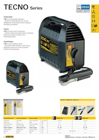 TECNO 130E
1 Ph x 230
16
1,5 - 3
43 - 48
30 - 100
1,6 - 2,5
12,0
TECNO 165T
1 Ph x 230
16
2 - 4
44 - 48
40 - 140
1,6 - 3,2
13,7
Volt 50-60 Hz
Amp
KW
Volt
Amp
Ø mm
mm
–
~ kg.
OPTIONAL
OPTIONAL
OPTIONAL
2,5 3,2
360 x 160 x 290
16 MMA Pag. 84
AC
1
PHASE
Caratteristiche tecniche
Alimentazione
Fusibile di rete
Potenza d’installazione
Tensione a vuoto
Campo di regolazione
Elettrodi utilizzabili
Dimensioni
Peso
Technical specifications
Input voltage
Fuse
Installation power
Open circuit voltage
Welding current range
Usable electrodes
Dimensions
Weight
Donnèes techniques
Tension d’alimentation
Fusible
Puissance d’installation
Tension à vide
Champ de réglage
Elettrodes utilisables
Dimensions
Poids
Dotazione - Supplied with - Equipés avec
Elettrodo rutilico
Rutile electrodes
Electrode rutile
ø 1,6
010220 (40 pcs)
010224 (100 pcs)
ø 2,0
010221 (40 pcs)
010225 (80 pcs)
ø 2,5
010222 (30 pcs)
010125 (55 pcs)
ø 3,2
010223 (16 pcs)
010126 (30 pcs)
Acciaio Inox
Stainless Steel
Acier Inox
ø 2,0
010128 (40 pcs)
ø 2,5
010129 (30 pcs)
Caratteristiche
• AC: la corrente erogata è alternata.
Consente di saldare elettrodi rutili, inox, etc.
• Regolazione continua della corrente di saldatura
• Protezione termostatica
Features
• AC: the output current is alternating.
It allows to weld rutile, stainless steel, etc, electrodes.
• Continuous setting of welding current
• Overload protection
Caractéristiques
• AC: le courant débité est alterné.
Il permet de souder électrodes rutiles, inox, etc.
• Régulation continue du courant de soudure
• Protection thermostatique
Accessori - Accessories - Accessoires
MMA
160A 160A
TECNO Series
 