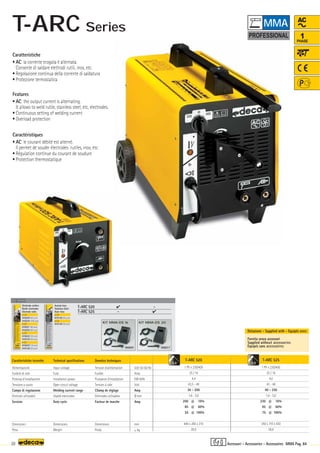 T-ARC 520
1 Ph x 230/400
25 / 16
4,4
43,5 - 49
30 - 200
1,6 - 5,0
200 @ 10%
85 @ 60%
55 @ 100%
440 x 260 x 310
20,0
Volt 50-60 Hz
Amp
KW 60%
Volt
Amp
Ø mm
Amp
mm
–
~ kg.
T-ARC 525
1 Ph x 230/400
25 / 16
4,0
43 - 48
40 - 250
1,6 - 5,0
230 @ 10%
95 @ 60%
75 @ 100%
350 x 710 x 430
26,0
OPTIONAL
OPTIONAL
OPTIONAL
T-ARC 520  -
T-ARC 525 - 
000201
KIT MMA-DS 16
000217
KIT MMA-DS 20
5,0 5,0
20 MMA Pag. 84
AC
1
PHASE
Caratteristiche tecniche
Alimentazione
Fusibile di rete
Potenza d’installazione
Tensione a vuoto
Campo di regolazione
Elettrodi utilizzabili
Servizio
Dimensioni
Peso
Technical specifications
Input voltage
Fuse
Installation power
Open circuit voltage
Welding current range
Usable electrodes
Duty cycle
Dimensions
Weight
Donnèes techniques
Tension d’alimentation
Fusible
Puissance d’installation
Tension à vide
Champ de réglage
Elettrodes utilisables
Facteur de marche
Dimensions
Poids
Fornita senza accessori
Supplied without accessories
Equipés sans accessoires
Dotazione - Supplied with - Equipés avec
Elettrodo rutilico
Rutile electrodes
Electrode rutile
ø 1,6
010220 (40 pcs)
010224 (100 pcs)
ø 2,0
010221 (40 pcs)
010225 (80 pcs)
ø 2,5
010222 (30 pcs)
010125 (55 pcs)
ø 3,2
010223 (16 pcs)
010126 (30 pcs)
Acciaio Inox
Stainless Steel
Acier Inox
ø 2,0
010128 (40 pcs)
ø 2,5
010129 (30 pcs)
Caratteristiche
• AC: la corrente erogata è alternata.
Consente di saldare elettrodi rutili, inox, etc.
• Regolazione continua della corrente di saldatura
• Protezione termostatica
Features
• AC: the output current is alternating.
It allows to weld rutile, stainless steel, etc, electrodes.
• Continuous setting of welding current
• Overload protection
Caractéristiques
• AC: le courant débité est alterné.
Il permet de souder électrodes rutiles, inox, etc.
• Régulation continue du courant de soudure
• Protection thermostatique
Accessori - Accessories - Accessoires
MMA
T-ARC Series
 