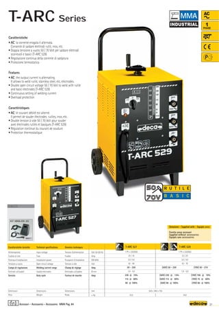 Volt 50-60 Hz
Amp
KW 60%
Volt
Amp
Ø mm
Amp
mm
–
~ kg.
T-ARC 527
1 Ph x 230/400
25 / 16
3,5 / 4,5
42 - 48
50 - 250
1,6 - 5,0
230 @ 15%
115 @ 60%
90 @ 100%
33,5
T-ARC 529
1 Ph x 230/400
32 / 20
3,5 / 4,5
42 - 70
1,6 - 5,0
34,0
420 x 380 x 750
AC
1
PHASE
OPTIONAL
OPTIONAL
OPTIONAL
000217
KIT MMA-DS 20
5,0 5,0
21
MMA Pag. 84
(50V) 50 - 250
(50V) 230 @ 15%
(50V) 115 @ 60%
(50V) 90 @ 100%
(70V) 50 - 210
(70V) 190 @ 10%
(70V) 75 @ 60%
(70V) 60 @ 100%
R U T I L E
B A S I C
Caratteristiche tecniche
Alimentazione
Fusibile di rete
Potenza d’installazione
Tensione a vuoto
Campo di regolazione
Elettrodi utilizzabili
Servizio
Dimensioni
Peso
Technical specifications
Input voltage
Fuse
Installation power
Open circuit voltage
Welding current range
Usable electrodes
Duty cycle
Dimensions
Weight
Donnèes techniques
Tension d’alimentation
Fusible
Puissance d’installation
Tension à vide
Champ de réglage
Elettrodes utilisables
Facteur de marche
Dimensions
Poids
Fornita senza accessori
Supplied without accessories
Equipés sans accessoires
Dotazione - Supplied with - Equipés avec
Caratteristiche
• AC: la corrente erogata è alternata.
Consente di saldare elettrodi rutili, inox, etc.
• Doppia tensione a vuoto 50 / 70 Volt per saldare elettrodi
scorrevoli e basici (T-ARC 529)
• Regolazione continua della corrente di saldatura
• Protezione termostatica
Features
• AC: the output current is alternating.
It allows to weld rutile, stainless steel, etc, electrodes.
• Double open circuit voltage 50 / 70 Volt to weld with rutile
and basic electrodes (T-ARC 529)
• Continuous setting of welding current
• Overload protection
Caractéristiques
• AC: le courant débité est alterné.
Il permet de souder électrodes rutiles, inox, etc.
• Double tension à vide 50 / 70 Volt pour souder
avec électrodes rutiles et basiques (T-ARC 529)
• Régulation continue du courant de soudure
• Protection thermostatique
Accessori - Accessories - Accessoires
MMA
T-ARC Series
 