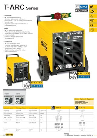 Volt 50-60 Hz
Amp
KW 60%
Volt
Amp
Ø mm
Amp
mm
–
~ kg.
T-ARC 845
1 Ph x 220/380
63 / 50
17
62 - 70
110 - 450
2,5 - 8,0
310 @ 35%
235 @ 60%
180 @ 100%
490 x 780 x 615
74,0
T-ARC 530
1 Ph x 220/380
32 / 25
10
50 - 70
(50V) 15 - 300
(70V) 15 - 270
(50V) 1,6 - 5,0
(70V) 1,6 - 5,0
(50V) 210 @ 35%
(50V) 160 @ 60%
(70V) 170 @ 35%
(70V) 130 @ 60%
490 x 780 x 615
62,5
000205
KIT MMA-DS 35
T-ARC 530
OPTIONAL
OPTIONAL
OPTIONAL
T-ARC 845
000207
KIT MMA-DS 50
5,0 8,0
22 MMA Pag. 84
R U T I L E
B A S I C
AC
1
PHASE
R U T I L E
R U T I L E
B A S I C
Caratteristiche tecniche
Alimentazione
Fusibile di rete
Potenza d’installazione
Tensione a vuoto
Campo di regolazione
Elettrodi utilizzabili
Servizio
Dimensioni
Peso
Technical specifications
Input voltage
Fuse
Installation power
Open circuit voltage
Welding current range
Usable electrodes
Duty cycle
Dimensions
Weight
Donnèes techniques
Tension d’alimentation
Fusible
Puissance d’installation
Tension à vide
Champ de réglage
Elettrodes utilisables
Facteur de marche
Dimensions
Poids
Fornita senza accessori
Supplied without accessories
Equipés sans accessoires
Dotazione - Supplied with - Equipés avec
Caratteristiche
• AC: la corrente erogata è alternata.
Consente di saldare elettrodi rutili, inox, etc.
• Doppia tensione a vuoto 50 / 70 Volt per saldare elettrodi
scorrevoli e basici
• Regolazione continua della corrente di saldatura
• Protezione termostatica
Features
• AC: the output current is alternating.
It allows to weld rutile, stainless steel, etc, electrodes.
• Double open circuit voltage 50 / 70 Volt to weld with rutile
and basic electrodes
• Continuous setting of welding current
• Overload protection
Caractéristiques
• AC: le courant débité est alterné.
Il permet de souder électrodes rutiles, inox, etc.
• Double tension à vide 50 / 70 Volt pour souder
avec électrodes rutiles et basiques
• Régulation continue du courant de soudure
• Protection thermostatique
Accessori - Accessories - Accessoires
MMA
T-ARC Series
 