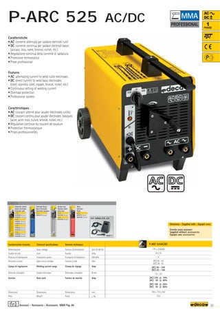 Volt 50-60 Hz
Amp
KW 60%
Volt
Amp
Ø mm
Amp
mm
–
~ kg.
P-ARC 525AC/DC
1 Ph x 230/400
25 / 16
4
(AC) 44 - 54
(DC) 38 - 47
(AC) 40 - 250
(DC) 25 - 160
1,6 - 5,0
(AC) 230 @ 10%
(AC) 95 @ 60%
(DC) 160 @ 20%
(DC) 95 @ 60%
350 x 710 x 430
32,0
OPTIONAL
OPTIONAL
OPTIONAL
000217
KIT MMA-DS 20
5,0
23
MMA Pag. 84
1
PHASE
AC
DC
Caratteristiche tecniche
Alimentazione
Fusibile di rete
Potenza d’installazione
Tensione a vuoto
Campo di regolazione
Elettrodi utilizzabili
Servizio
Dimensioni
Peso
Technical specifications
Input voltage
Fuse
Installation power
Open circuit voltage
Welding current range
Usable electrodes
Duty cycle
Dimensions
Weight
Caratteristiche
• AC: corrente alternata per saldare elettrodi rutili
• DC: corrente continua per saldare elettrodi basici
(acciaio, inox, rame, bronzo, nichel, etc.)
• Regolazione continua della corrente di saldatura
• Protezione termostatica
• Prese professionali
Features
• AC: alternating current to weld rutile electrodes
• DC: direct current to weld basic electrodes
(steel, stainless steel, copper, bronze, nickel, etc.)
• Continuous setting of welding current
• Overload protection
• Professional sockets
Donnèes techniques
Tension d’alimentation
Fusible
Puissance d’installation
Tension à vide
Champ de réglage
Elettrodes utilisables
Facteur de marche
Dimensions
Poids
Caractéristiques
• AC: courant alterné pour souder électrodes rutiles
• DC: courant continu pour souder électrodes basiques
(acier, acier inox, cuivre, bronze, nickel, etc.)
• Régulation continue du courant de soudure
• Protection thermostatique
• Prises professionnelles
Fornita senza accessori
Supplied without accessories
Equipés sans accessoires
Dotazione - Supplied with - Equipés avec
Elettrodo rutilico
Rutile electrodes
Electrode rutile
ø 1,6
010220 (40 pcs)
010224 (100 pcs)
ø 2,0
010221 (40 pcs)
010225 (80 pcs)
ø 2,5
010222 (30 pcs)
010125 (55 pcs)
ø 3,2
010223 (16 pcs)
010126 (30 pcs)
Elettrodo Basico
Basic Electrodes
Electrodes basiques
ø 2,5
010127 (30 pcs)
Acciaio Inox
Stainless Steel
Acier Inox
ø 2,0
010128 (40 pcs)
ø 2,5
010129 (30 pcs)
Ghisa
Cast Iron
Fonte
ø 2,5
010131 (6 pcs)
010130 (16 pcs)
Accessori - Accessories - Accessoires
MMA
P-ARC 525 AC/DC
 