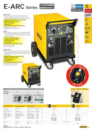 Volt 50-60 Hz
Amp
KW 60%
Volt
Amp
Ø mm
Amp
mm
–
~ kg.
E-ARC 840
3 Ph x 230/400
40 / 25
15
85
20 - 380
2,0 - 8,0
350 @ 35%
270 @ 60%
210 @ 100%
115,0
E-ARC 860
3 Ph x 230/400
50 / 37
20
85
20 - 550
2,0 - 8,0
500 @ 35%
380 @ 60%
295 @ 100%
130,0
800 x 585 x 760
010230
TIG Torch 180A
000209
KIT MMA-DS 60
E-ARC 840  - 
E-ARC 860 -  
OPTIONAL
OPTIONAL
000207
KIT MMA-DS 50
010201
Remote control 4 mt.
8,0 8,0
R
EMOTE CONTRO
L
INCLUDED
25
MMA Pag. 84
DC
3
PHASE
TIG
LIFT
MICRO
PROCESSOR
ALUMINIUM
ALUMINIUM
Caratteristiche tecniche
Alimentazione
Fusibile di rete
Potenza d’installazione
Tensione a vuoto
Campo di regolazione
Elettrodi utilizzabili
Servizio
Dimensioni
Peso
Technical specifications
Input voltage
Fuse
Installation power
Open circuit voltage
Welding current range
Usable electrodes
Duty cycle
Dimensions
Weight
Donnèes techniques
Tension d’alimentation
Fusible
Puissance d’installation
Tension à vide
Champ de réglage
Elettrodes utilisables
Facteur de marche
Dimensions
Poids
Caratteristiche
• DC: la corrente erogata è continua, sia diretta che inversa.
Consente di saldare con moltissimi tipi di elettrodi svariate
qualità di metalli: cellulosici, rutili, basici, inox, ghisa, alluminio, etc.
• Regolazione elettronica della corrente di saldatura
• Regolazione Hot Stard e Arc Force
• Funzione Anti Sticking
• Saldatura TIG LIFT
• Elettrovalvola per il controllo del flusso del gas
• Doppia protezione termostatica
• Predisposizione per comando a distanza
Features
• DC: the output current is direct, either electrode positive (DCEP)
or electrode negative (DCEN). It allows to weld with many types
of electrodes and materials: cellulosic, rutile, basic, stainless steel,
cast iron, aluminum, etc.
• Electronic welding current setting
• Hot start and Arc Force setting
• Anti Sticking function
• TIG LIFT welding
• Selenoid valve to control the flow of gas
• Double thermal protection
• Remote control connector
Caractéristiques
• DC: le courant débité est continu, aussi bien direct qu'inverse.
Il permet de souder différents types de métaux en utilisant plusieurs
types d'électrodes: cellulosique, rutile, basique, acier inox, fonte,
aluminium, etc.
• Réglage electronique du courant de soudure
• Règlage Hot Start et Arc Force
• Anti Sticking fonction
• Soudure TIG LIFT
• Électrovalve pour contrôlel le flux du gaz
• Double protection thermostatique
• Prévu pour controle à distance
Dotazione - Supplied with - Equipés avec
Accessori - Accessories - Accessoires
MMA
E-ARC Series
CELLULOSIC
CELLULOSIC
 