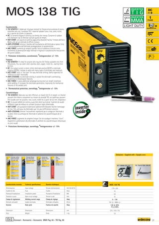 Volt 50-60 Hz
Amp
KW
Volt
Amp
Ø mm
Amp
mm
–
~ kg.
MOS 138 TIG
1 Ph x 230
16
2,5
75
5 - 130
TIG 1,6 - MMA 3,2
130 @ 20%
75 @ 60%
275 x 130 x 170
3,5
OPTIONAL
OPTIONAL
OPTIONAL
KIT MMA-DS 10 TIG Torch 110A VALVE
3,2
27
MMA Pag. 84 - TIG Pag. 86
DC
1
PHASE
Caratteristiche tecniche
Alimentazione
Fusibile di rete
Potenza d’installazione
Tensione a vuoto
Campo di regolazione
Elettrodi utilizzabili
Servizio
Dimensioni
Peso
Technical specifications
Input voltage
Fuse
Installation power
Open circuit voltage
Welding current range
Usable electrodes
Duty cycle
Dimensions
Weight
Donnèes techniques
Tension d’alimentation
Fusible
Puissance d’installation
Tension à vide
Champ de réglage
Elettrodes utilisables
Facteur de marche
Dimensions
Poids
Caratteristiche
• TIG SCRATCH: è ideale per chiunque necessiti la finezza ed accuratezza di lavoro,
ottenibile solo con il processo TIG. I materiali saldabili sono: inox, rame, nichel,
etc. a partire da 0,5mm. di spessore.
• DC: la corrente erogata è continua, sia diretta che inversa. Consente di saldare
con moltissimi tipi di elettrodi svariate qualità di metalli.
• HOT START: uno spunto di potenza aggiuntiva (booster) facilita l’innesco dell’arco.
Molto utile per gli elettrodi di difficile innesco
• ANTI-STICKING: elimina il fastidio dell’incollamento dell’elettrodo al pezzo. Evita
il surriscaldamento dell'elettrodo proteggendone le caratteristiche.
• ARC FORCE: aumenta gli ampere quando l'arco di saldatura è tenuto corto.
Incrementa la penetrazione degli elettrodi e migliora le caratteristiche meccaniche
del giunto saldato.
• Protezione termostatica, sovratensione, *motogeneratore +/- 15%
Features
• TIG SCRATCH: It's ideal for anyone who requires the finesse available only from
TIG process. You can weld: steel, stainless steel, copper, nickel etc., starting from
0,5 mm.
• DC: the output current is direct, either electrode positive (DCEP) or electrode
negative (DCEN). It allows to weld with many types of electrodes and materials.
• HOT START: built-in hot start for easy electrode striking. Useful especially for
difficult-to-start electrodes.
• ANTI-STICKING: no electrode sticking. It avoids the electrode’s overheating,
protecting its metallurgical features.
• ARC FORCE: it gives additional amperage during short arc length conditions
while welding. It increases the electrodes penetration, improving the mechanical
features of the welded joint.
• Thermostatical protection, overvoltage, *motogenerator +/- 15%
Caractéristiques
• TIG SCRATCH: Idéal pour qui doit effectuer un travail très fin et soigné: un résultat
pouvant être obtenu uniquement au moyen du procédé TIG. Les matériaux pouvant
être soudés sont les suivants: inox, cuivre, nickel etc. à partir de 0,5 mm. d'épaisseur.
• DC: le courant débité est continu, aussi bien direct qu'inverse. Il permet de souder
différents types de métaux en utilisant plusieurs types d'électrodes.
• HOT START: une puissance d'admission additionnelle (booster) facilite l’amorçage
de l'arc. Très utile pour les électrodes que l'on peut difficilement amorcer.
• ANTI-STICKING: élimine l'inconvénient représenté par le collage de l'électrode à
la pièce. Évite la surcharge de l'électrode et préserve les caractéristiques de ce
dernier.
• ARC FORCE: augmente les ampères lorsque l'arc de soudage è maintenu court.
Augmente la pénétration des électrodes et améliore les caractéristiques mécaniques
du joint soudé.
• Protections thermostatique, sourvoltage, *motogenerateur +/- 15%
Dotazione - Supplied with - Equipés avec
Elettrodo rutilico
Rutile electrodes
Electrode rutile
ø 1,6
010220 (40 pcs)
010224 (100 pcs)
ø 2,0
010221 (40 pcs)
010225 (80 pcs)
ø 2,5
010222 (30 pcs)
010125 (55 pcs)
ø 3,2
010223 (16 pcs)
010126 (30 pcs)
Elettrodo Basico
Basic Electrodes
Electrodes basiques
ø 2,5
010127 (30 pcs)
Acciaio Inox
Stainless Steel
Acier Inox
ø 2,0
010128 (40 pcs)
ø 2,5
010129 (30 pcs)
Ghisa
Cast Iron
Fonte
ø 2,5
010131 (6 pcs)
010130 (16 pcs)
Accessori - Accessories - Accessoires
T I G
INVERTER
MMA
INVERTER
MOS 138 TIG
 