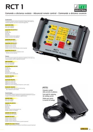 29
Caratteristiche
Il comando a distanza aumenta le possibilità d’impiego della saldatrice,
rendendo disponibili una serie di funzionalità aggiuntive.
SALDATURA MMA
• Arc force regolabile
• Hot start regolabile
SALDATURA TIG CONTINUA
• Slope up
• Slope down
• Pre-gas
• Post-gas
• Valore corrente di inizio saldatura
• Valore corrente di fine saldatura
SALDATURA TIG PUNTI
• Temporizzatore saldatura
SALDATURA TIG PULSATA
• Durata corrente massima
• Durata corrente minima
• Valore corrente massima
• Valore corrente minima (% della corrente massima)
SALDATURA TIG BILEVEL
• Valore corrente minima in modalità bi-level
(% della corrente massima)
Comando a distanza evoluto - Advanced remote control - Commande a distance avancée
Comando a pedale
della corrente di saldatura
Foot pedal for adjusting
the welding current
Pédale pour ajuster
le courant de soudage
Features
The remote control expands the operational capabilities of the main unit,
making available a series of additional functions.
MMA WELDING
• Arc-force adjustable
• Hot start adjustable
TIG CONTINUOUS WELDING
• Slope up
• Slope down
• Pre-gas
• Post-gas
• Starting current value
• Current value at welding end
TIG SPOT WELDING
• Welding timer
TIG PULSED WELDING
• Maximum current time
• Minimum current time
• Maximum current setting
• Minimum current setting (% of maximum current value)
TIG BILEVEL WELDING
• Minimum current value during bi-level setting
(% of maximum current value)
Caractéristiques
La commande à distance augmente les possibilités d’exploitation du poste
à souder et offre plusieurs fonctions supplémentaires.
SOUDURE MMA
• Arc-force réglable
• Hot start réglable
SOUDURE TIG CONTINU
• Slope up
• Slope down
• Pre-gas
• Post-gas
• Valeur courant de démarrage de l’arc
• Valeur courant à fin soudure
SOUDURE TIG POINTAGE
• Temporisateur de soudure
SOUDURE TIG PULSÉ
• Durée courant maximum
• Durée courant minimum
• Valeur courant maximum
• Valeur courant minimum (% de la courante maximum)
SOUDURE TIG A DEUX NIVEAUX
• Valeur courant minimum en fonction bi-level (% de la courante maximum)
T I G
INVERTER
 