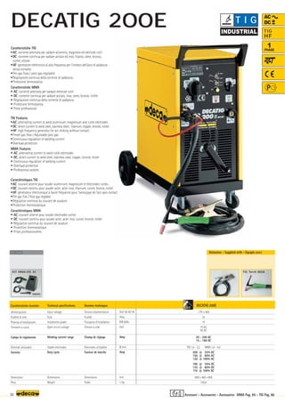 Volt 50-60 Hz
Amp
KW 60%
Volt
Amp
Ø mm
Amp
mm
–
~ kg.
DECATIG 200E
1 Ph x 400
32
15
70 AC
95 DC
20 - 200 AC
15 - 180 DC
TIG 1,6 - 3,2 MMA 1,6 - 4,0
200 @ 35% AC
150 @ 60% AC
120 @ 100% AC
180 @ 35% DC
135 @ 60% DC
110 @ 100% DC
890 x 460 x 800
100,0
000205
KIT MMA-DS 35
OPTIONAL
OPTIONAL
OPTIONAL
TIG Torch 180A
4,0
30 MMA Pag. 84 - TIG Pag. 86
TIG
HF
1
PHASE
AC
DC
Caratteristiche TIG
•AC: corrente alternata per saldare alluminio, magnesio ed elettrodi rutili
•DC: corrente continua per saldare acciaio ed inox, titanio, rame, bronzo,
nichel, ottone
•HF: generatore elettronico di alta frequenza per l'innesco dell'arco di saldatura
senza contatto
•Pre-gas fisso / post-gas regolabile
•Regolazione continua della corrente di saldatura
•Protezione termostatica
Caratteristiche MMA
• AC: corrente alternata per saldare elettrodi rutili
• DC: corrente continua per saldare acciaio, inox, rame, bronzo, nichel
• Regolazione continua della corrente di saldatura
• Protezione termostatica
• Prese professionali
TIG Features
•AC: alternating current to weld aluminium, magnesium and rutile electrodes
•DC: direct current to weld steel, stainless steel, titanium, copper, bronze, nickel
•HF: high frequency generator for arc striking without contact
•Preset gas flow / Adjustable post gas
•Continuous regulation of welding current
•Overload protection
MMA Features
• AC: alternating current to weld rutile electrodes
• DC: direct current to weld steel, stainless steel, copper, bronze, nickel
• Continuous regulation of welding current
• Overload protection
• Professional sockets
Caratteristiche tecniche
Alimentazione
Fusibile di rete
Potenza d’installazione
Tensione a vuoto
Campo di regolazione
Elettrodi utilizzabili
Servizio
Dimensioni
Peso
Technical specifications
Input voltage
Fuse
Installation power
Open circuit voltage
Welding current range
Usable electrodes
Duty cycle
Dimensions
Weight
Donnèes techniques
Tension d’alimentation
Fusible
Puissance d’installation
Tension à vide
Champ de réglage
Electrodes utilisables
Facteur de marche
Dimensions
Poids
Caractéristiques TIG
•AC: courant alterné pour souder aluminium, magnesium et électrodes rutiles
•DC: courant continu pour souder acier, acier inox, titanium, cuivre, bronze, nickel
•HF: générateur électronique à haute fréquence pour l’amorçage de l’arc sans contact
•Pré gaz fixe / Post gaz réglable
•Régulation continue du courant de soudure
•Protection thermostatique
Caractéristiques MMA
• AC: courant alterné pour souder électrodes rutiles
• DC: courant continu pour souder acier, acier inox, cuivre, bronze, nickel
• Régulation continue du courant de soudure
• Protection thermostatique
• Prises professionnelles
Dotazione - Supplied with - Equipés avec
Accessori - Accessories - Accessoires
T I G
DECATIG 200E
 