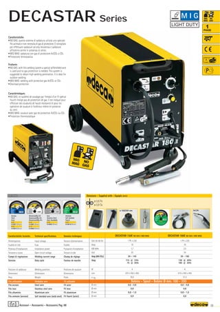 Volt 50-60 Hz
Amp
KW 60%
Volt
Amp (AR-CO2)
Amp
N°
mm
–
~ kg.
Ø mm
Ø mm
Ø mm
Ø mm
DECASTAR 150E NO GAS / MIG MAG
1 Ph x 230
16
1,7
30
30 - 145
115 @ 15%
75 @ 35%
4
610 x 450 x 450
30,0
0,6 - 0,8
0,8
0,8 - 1,0
0,9
DECASTAR 180E NO GAS / MIG MAG
1 Ph x 230
16
2,5
34
30 - 160
130 @ 20%
100 @ 35%
6
610 x 450 x 450
31,5
0,6 - 0,8
0,8
0,8 - 1,0
0,9
160A
OPTIONAL
OPTIONAL
ø 100/200 mm
ø 0,6 Fe
ø 0,9 Ss
35
1
PHASE
Filo utilizzabile Weldable wire Fil utilisable Bobina - Spool - Bobine Ø mm. 100 - 200
Caratteristiche tecniche
Alimentazione
Fusibile di rete
Potenza d’installazione
Tensione a vuoto
Campo di regolazione
Servizio
Posizioni di saldatura
Dimensioni
Peso
Filo acciaio
Filo inox
Filo alluminio
Filo animato (acciaio)
Technical specifications
Input voltage
Fuse
Installation power
Open circuit voltage
Welding current range
Duty cycle
Welding positions
Dimensions
Weight
Steel wire
Stainless steel wire
Aluminium wire
Self shielded wire (mild steel)
Donnèes techniques
Tension d’alimentation
Fusible
Puissance d’installation
Tension à vide
Champ de réglage
Facteur de marche
Positions de soudure
Dimensions
Poids
Fil acier
Fil inox
Fil aluminium
Fil fourré (acier)
Caratteristiche
•NO GAS: questo sistema di saldatura utilizza uno speciale
filo animato e non necessita di gas di protezione. È consigliato
per effettuare saldature ad alta resistenza e saldature
all’esterno anche in presenza di vento.
•MIG MAG: saldatura con gas di protezione Ar/CO2 o CO2
•Protezione termostatica
Features
•NO GAS: with this welding system a special selfshielded wire
is used and no gas protection is needed. This system is
suggested to obtain high welding penetration. It is ideal for
outdoor welding.
•MIG MAG: welding with protective gas Ar/CO2 or CO2
•Overload protection
Caractéristiques
•NO GAS: ce système de soudage par l’emploi d’un fil spécial
fourré n’exige pas de protection de gaz. Il est indiqué pour
effectuer des soudures de haute resistance et pour les
opération de soudure à l’extérieur même en presence
du vent
•MIG MAG: soudure avec gaz de protection Ar/CO2 ou CO2
•Protection thermostatique
Dotazione - Supplied with - Equipés avec
Acciaio
Steel
Acier
ø 0,6
010871 (Blister)
ø 0,8
010872 (Blister)
Alluminio/Mg 5%
Aluminium/Mg 5%
Alluminium/Mg 5%
ø 0,8
010881 (Blister)
ø 1,0
010882 (Blister)
Inox
Stainless Steel
Acier Inoxidable
ø 0,8
010892 (Blister)
Animato
Self-shielded
Fourrè
ø 0,9
010818 (Blister)
Accessori - Accessories - Accessoires Pag. 88
M I G
DECASTAR Series
 