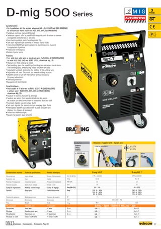 Volt 50-60 Hz
Amp
KW 60%
Volt
Amp(AR-CO2)
Amp
N°
mm
–
~ kg.
Ø mm
Ø mm
Ø mm
D-mig 520 T
3 Ph x 230/400
10 / 6
3,5
34
20 - 190
150 @ 30%
105 @ 60%
85 @ 100%
7
48,5
0,6 - 1
0,8 - 1
0,8 - 1
0,8 - 1
D-mig 525 T
3 Ph x 230/400
16 / 10
5,5
33
20 - 220
180 @ 50%
160 @ 60%
125 @ 100%
7
52,0
0,6 - 1
0,8 - 1
0,8 - 1
0,8 - 1
505 x 840 x 765
180A
OPTIONAL
OPTIONAL
ø 100/200 mm
010251
TORCH HOLDER ø 0,6 Fe
ø 0,8 Fe
37
3
PHASE
Caratteristiche
•Per la saldatura del filo acciaio, alluminio MG e Si, CuSi3/CuAl (MIG BRAZING)
da utilizzare sui nuovi acciai duri HSS, EHS, UHS, ACCIAIO BORO.
•Saldatura continua manuale (2 tempi)
•Saldatura a punti: offre la possibilità di eseguire punti di unione su lamiere
sovrapposte accessibili da un solo lato.
•Burn back regolabile: evita l’incollaggio del filo.
•Soft start regolabile per ottenere un innesco d’arco fluido
•Interruttore ON/OFF per poter spegnere la macchina senza muovere
le regolazioni di potenza
•Protezione termostatica
•Dotate di porta torcia
Features
•For mild steel solid wire or mig braze-wire Cu Si3 / Cu Al (MIG BRAZING)
to weld HSS, EHS, UHS and BORO STEEL, aluminium Mg / Si.
•Manual wire feed welding (2 steps)
•Spot welding: gives the possibility of welding two overlapped metal sheets
with welding spots, when having access only from one side
•Adjustable burnback: eliminates the sticking of the welding wire,
•Adjustable soft start. This result is a smooth welding arc start
•ON/OFF switch to turn off the machine without changing
the power adjustment
•Overload protection
•Equipped with torch holder
Caractéristiques
•Pour souder le fil acier ms ou fil Cu Si3/ Cu Al (MIG BRAZING)
à utiliser avec l' ACIER HSS, EHS, UHS et l'ACIER BORO,
aluminium Mg / Si.
•Soudure en continu manuelle (à 2 temps)
•Soudure par points: il est possible d’exécuter des points
de soudure sur tôles se recuvrant et accessibles d’un seul côté
•Burnback réglable: pas de collage du fil.
•Soft start réglable. On obtient ainsi un amorçage d’arc fluide
•Interrupteur ON/OFF pour débrancher le poste à souder sans
déplacer les réglages de puissance
•Protection thermostatique.
•Equipé d’un soutien pour la torche
Donnèes techniques
Tension d’alimentation
Fusible
Puissance d’installation
Tension à vide
Champ de réglage
Facteur de marche
Positions de soudure
Dimensions
Poids
Fil acier
Fil inox
Fil aluminium
Fil CuSi 3- CuAl
Caratteristiche tecniche
Alimentazione
Fusibile di rete
Potenza d’installazione
Tensione a vuoto
Campo di regolazione
Servizio
Posizioni di saldatura
Dimensioni
Peso
Filo acciaio
Filo inox
Filo alluminio
Filo CuSi 3- CuAl
Technical specifications
Input voltage
Fuse
Installation power
Open circuit voltage
Welding current range
Duty cycle
Welding positions
Dimensions
Weight
Steel wire
Stainless steel wire
Aluminium wire
CuSi 3- CuAl wire
Filo utilizzabile Weldable wire Fil utilisable Bobina - Spool - Bobine Ø mm. 200 - 300
Dotazione - Supplied with - Equipés avec
BOBINA
SPOOL
BOBINE
Accessori - Accessories - Accessoires Pag. 88
M I G
D-mig 500 Series
 