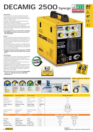 Volt 50-60 Hz
Amp
KW 60%
Volt
Amp(AR-CO2)
Amp
N°
mm
–
~ kg.
Ø mm
Ø mm
Ø mm
Ø mm
Ø mm
Decamig 2500 Synergic
1 Ph x 230
20
4,5
45
15 - 190
190 @ 25%
160 @ 60%
145 @ 100%
11 Synergic + 1 Manual
430 x 270 x 430
18,0
0,6 - 0,8
0,8
0,8 - 1,0
0,8
0,9
0,6 - 0,8 - 1,0
0,8 - 1,0
0,8 - 1,0
0,8 - 1,0
0,9
OPTIONAL
OPTIONAL
180A
010308
010309
Spool Gun 1
POT 1
010899
CR 25
Synergic programs Manual program
OUTPUT VOLTAGE
+/- 30%
ø 0,6 Fe
ø 0,8 Fe
ø 0,9 Ss
38
1
PHASE
Caratteristiche
La sinergia, gestita da un potente microprocessore, tramite la
variazione della sola velocità del filo, regola autonomamente i
parametri di saldatura. L’operatore deve unicamente selezionare il
metallo ed il diametro del filo.
La sinergia è escudibile (posizione manuale) per poter gestire
liberamente tutti i parametri di saldatura.
Il modello gestisce, oltra alla torcia tradizionale, la torcia SPOOL
GUN e la torcia con regolazione del filo sull’impugnatura .
Le speciali caratteristiche dinamiche di questo generatore, sfruttate
attraverso questi accessori, rendono facile la saldatura dell’alluminio
al silicio ed al magnesio.
•Per la saldatura del filo acciaio, alluminio MG e Si, CuSi3/CuAl
(MIG BRAZING) da utilizzare sui nuovi acciai duri HSS, EHS,
UHS, ACCIAIO BORO.
Features
Synergy, controlled by a powerful microprocessor, thanks to the
wire speed change, automatically sets the welding parameters. The
operator shall only select metal and and wire diameter. Synergy
may be cut out (manual setting) in order to freely manage all
welding parameters.
The model may use, besides to traditional torch, SPOOL GUN torch
and torch with handle wire speed regulation. The special dynamic
features of the power source, together with these accessories, do
optimize aluminium Si/Mg welding.
•For mild steel solid wire or mig braze-wire Cu Si3 / Cu Al (MIG
BRAZING) to weld HSS, EHS, UHS and BORO STEEL, aluminium
Mg / Si.
Caractéristiques
La sinergie, gérée par un puissant microprocesseur, seulement grâce
à la variation de la vitesse du fil, règle automatiquement les
paramètres de soudure. L’utilisateur doit tout simplement selectioner
le type de métal et le diamètre du fil.
La sinergie est excluable (position manuelle) pour pouvoir gérer
librement tous les paramètres de soudure.
Le modèle peut utiliser, en plus de la torche traditionnelle, la torche
SPOOL GUN et la torche avec réglage de la vitesse du fil sur la
poignée. Les caractéristiques dynamiques spéciales de ce générateur,
exploitées pour le mieux grâce à ces accessoires, simplifient la
soudure de l’aluminium Si/Mg.
•Pour souder le fil acier ms ou fil Cu Si3/ Cu Al (MIG BRAZING)
à utiliser avec l' ACIER HSS, EHS, UHS et l'ACIER BORO,
aluminium Mg / Si.
Filo utilizzabile Weldable wire Fil utilisable
Caratteristiche tecniche
Alimentazione
Fusibile di rete
Potenza d’installazione
Tensione a vuoto
Campo di regolazione
Servizio
Programmi di saldatura
Dimensioni
Peso
Filo acciaio
Filo inox
Filo alluminio
Filo CuSi 3 - CuAl
Filo animato (acciaio)
Technical specifications
Input voltage
Fuse
Installation power
Open circuit voltage
Welding current range
Duty cycle
Welding programs
Dimensions
Weight
Steel wire
Stainless steel wire
Aluminium wire
CuSi 3 - CuAl wire
Self shielded wire (mild steel)
Donnèes techniques
Tension d’alimentation
Fusible
Puissance d’installation
Tension à vide
Champ de réglage
Facteur de marche
Programmes de soudage
Dimensions
Poids
Fil acier
Fil inox
Fil aluminium
Fil CuSi 3 - CuAl
Fil fourré (acier)
Bobina - Spool - Bobine Ø mm. 100 - 200
Acciaio
Steel
Acier
ø 0,6
010871 (Blister)
ø 0,8
010872 (Blister)
Inox
Stainless Steel
Acier Inoxidable
ø 0,8
010892 (Blister)
Animato
Self-shielded
Fourrè
ø 0,9
010818 (Blister)
Alluminio/Mg 5%
Aluminium/Mg 5%
Alluminium/Mg 5%
ø 0,8
010881 (Blister)
ø 1,0
010882 (Blister)
Dotazione - Supplied with - Equipés avec
Rame/Si 3%
Copper/Si 3%
Cuivre/Si 3%
ø 0,8
010845 (1pc)
Accessori - Accessories - Accessoires Pag. 88
M I G
INVERTER
DECAMIG 2500 Synergic
 
