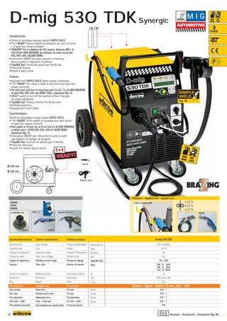 D-mig 530 TDK
3 Ph x 230/400
16 / 10
4,5
30
20 - 220
180 @ 50%
160 @ 60%
125 @ 100%
10
505 x 840 x 765
53,5
0,6 - 1
0,8 - 1
0,8 - 1
0,8 - 1
0,9
Volt 50-60 Hz
Amp
KW 60%
Volt
Amp (AR-CO2)
Amp
N°
mm
–
~ kg.
Ø mm
Ø mm
Ø mm
Ø mm
OPTIONAL
OPTIONAL
ø 100/200 mm
010251 010270
010271
Spool Gun 2
POT 2
ø 200 mm
ø 300 mm
180A
TORCH HOLDER
Spool Gun
Torch
READY!
READY!
1+1
ø 0,6 Fe
ø 0,8 Fe
ø 0,9 Ss
42
3
PHASE
Donnèes techniques
Tension d’alimentation
Fusible
Puissance d’installation
Tension à vide
Champ de réglage
Facteur de marche
Positions de soudure
Dimensions
Poids
Fil acier
Fil inox
Fil aluminium
Fil CuSi - CuAl
Fil fourré (acier)
Caratteristiche tecniche
Alimentazione
Fusibile di rete
Potenza d’installazione
Tensione a vuoto
Campo di regolazione
Servizio
Posizioni di saldatura
Dimensioni
Peso
Filo acciaio
Filo inox
Filo alluminio
Filo CuSi - CuAl
Filo animato (acciaio)
Technical specifications
Input voltage
Fuse
Installation power
Open circuit voltage
Welding current range
Duty cycle
Welding positions
Dimensions
Weight
Steel wire
Stainless steel wire
Aluminium wire
CuSi - CuAl wire
Self shielded wire (mild steel)
Caratteristiche
•Dotate di tecnologia sinergica digitale SIMPLE WELD
•“1+1 READY” Questo modello è predisposto per avere la torcia
e la Spool Gun sempre collegate
•“BRAZING” Per la saldatura del filo acciaio, alluminio MG e Si,
CuSi3/CuAl (MIG BRAZING) da utilizzare sui nuovi acciai duri
HSS, EHS, UHS, ACCIAIO BORO.
•Interruttore ON/OFF per poter spegnere la macchina
senza muovere le regolazioni di potenza
•“Gas/NO Gas” Inversione polarità per filo No Gas
•Protezione termica
•Dotate di porta torcia
Features
•Equipped with SIMPLE WELD digital synergic technology
•“1+1 READY” This model is made to keep torch and Spool Gun
always connected
•For mild steel solid wire or mig braze-wire Cu Si3 / Cu Al (MIG BRAZING)
to weld HSS, EHS, UHS and BORO STEEL, aluminium Mg / Si.
•ON/OFF switch to turn off the machine without changing
the power adjustment
•“Gas/NO Gas” Polarity inversion for No Gas wire
•Overload protection
•Equipped with torch holder
Caractéristiques
•Dotès de technologie sinergic digital SIMPLE WELD
•“1+1 READY” Cette modèle est proposée pour avoir torche
et Spool Gun toujour connecté
•Pour souder le fil acier ms ou fil Cu Si3/ Cu Al (MIG BRAZING)
à utiliser avec l' ACIER HSS, EHS, UHS et l'ACIER BORO,
aluminium Mg / Si.
•Interrupteur ON/OFF pour débrancher le poste à souder
sans déplacer les réglages de puissance
•“Gas/NO Gas” Inversion de polaritè pour fil No Gas
•Protection thermique
•Equipé d’un soutien pour la torche
Filo utilizzabile Weldable wire Fil utilisable Bobina - Spool - Bobine Ø mm. 200 - 300
Dotazione - Supplied with - Equipés avec
BOBINA
SPOOL
BOBINE
Accessori - Accessories - Accessoires Pag. 88
M I G
D-mig 530 TDK
Pag. 40
Synergic
 