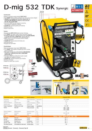 ø 100 mm
ø 200 mm
ø 200 mm
ø 300 mm
D-mig 532 TDK
3 Ph x 230/400
16 / 10
4,5
30
20 - 220
180 @ 50%
160 @ 60%
125 @ 100%
10
505 x 885 x 865
62,0
0,6 - 1
0,8 - 1
0,8 - 1
0,8 - 1
0,9
Volt 50-60 Hz
Amp
KW 60%
Volt
Amp (AR-CO2)
Amp
N°
mm
–
~ kg.
Ø mm
Ø mm
Ø mm
Ø mm
Ø mm
180A
TORCH HOLDER
READY!
READY!
1+1
Torch
Torch
OPTIONAL
OPTIONAL
010308
010309
Spool Gun 1
POT 1
ø 0,6 Fe
ø 0,8 Fe
ø 0,9 Ss
+1
Spool Gun
43
3
PHASE
Caratteristiche
•Dotate di tecnologia sinergica digitale SIMPLE WELD
•“1+1 READY” Questo modello è predisposto per avere 2 torce sempre collegate
•“BRAZING” Per la saldatura del filo acciaio, alluminio MG e Si,
CuSi3/CuAl (MIG BRAZING) da utilizzare sui nuovi acciai duri
HSS, EHS, UHS, ACCIAIO BORO.
•Interruttore ON/OFF per poter spegnere la macchina
senza muovere le regolazioni di potenza
•“Gas/NO Gas” Inversione polarità per filo No Gas
•Protezione termica
•Dotate di porta torcia
Features
•Equipped with SIMPLE WELD digital synergic technology
•“1+1 READY” This model is made to keep two torches connected
•For mild steel solid wire or mig braze-wire Cu Si3 / Cu Al (MIG BRAZING)
to weld HSS, EHS, UHS and BORO STEEL, aluminium Mg / Si.
•ON/OFF switch to turn off the machine without changing
the power adjustment
•“Gas/NO Gas” Polarity inversion for No Gas wire
•Overload protection
•Equipped with torch holder
Caractéristiques
•Dotès de technologie sinergic digital SIMPLE WELD
•“1+1 READY” Cette modèle est proposée pour avoir 2 torches
toujours connectées
•Pour souder le fil acier ms ou fil Cu Si3/ Cu Al (MIG BRAZING)
à utiliser avec l' ACIER HSS, EHS, UHS et l'ACIER BORO,
aluminium Mg / Si.
•Interrupteur ON/OFF pour débrancher le poste à souder
sans déplacer les réglages de puissance
•“Gas/NO Gas” Inversion de polaritè pour fil No Gas
•Protection thermique
•Equipé d’un soutien pour la torche
Caratteristiche tecniche
Alimentazione
Fusibile di rete
Potenza d’installazione
Tensione a vuoto
Campo di regolazione
Servizio
Posizioni di saldatura
Dimensioni
Peso
Filo acciaio
Filo inox
Filo alluminio
Filo CuSi - CuAl
Filo animato (acciaio)
Technical specifications
Input voltage
Fuse
Installation power
Open circuit voltage
Welding current range
Duty cycle
Welding positions
Dimensions
Weight
Steel wire
Stainless steel wire
Aluminium wire
CuSi - CuAl wire
Self shielded wire (mild steel)
Filo utilizzabile Weldable wire Fil utilisable Bobina - Spool - Bobine Ø mm. 100 - 300
Donnèes techniques
Tension d’alimentation
Fusible
Puissance d’installation
Tension à vide
Champ de réglage
Facteur de marche
Positions de soudure
Dimensions
Poids
Fil acier
Fil inox
Fil aluminium
Fil CuSi - CuAl
Fil fourré (acier)
Dotazione - Supplied with - Equipés avec
Accessori - Accessories - Accessoires Pag. 88
M I G
D-mig 532 TDK
Pag. 40
Synergic
 