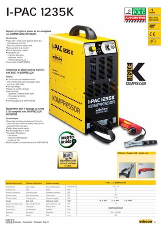 I-PAC 1235 KOMPRESSOR
1 Ph x 230
20
4
400
5 - 35
35 @ 30% 22 @ 60% 15 @ 100%
12
KOMPRESSOR INSIDE
325 x 170 x 430
13,4
Volt 50-60 Hz
Amp
KW
Volt
Amp
Amp
mm
Bar
l/min
mm
–
~ kg.
K
KOMPRESSOR
INSIDE
51
OUTPUT VOLTAGE
+/- 30%
K
KOMPRESSOR
INSIDE
MICRO
PROCESSOR
1
PHASE
Donnèes techniques
Tension d’alimentation
Fusible
Puissance d’installation
Tension à vide
Courant de coupage
Facteur de marche
Epaiss. coupe max. acier
Pression de l’air
Porteé air
Dimensions
Poids
Caratteristiche tecniche
Alimentazione
Fusibile di rete
Potenza d’installazione
Tensione a vuoto
Corrente di taglio
Servizio
Spessore max.taglio acciaio
Pressione aria
Consumo aria
Dimensioni
Peso
Technical specifications
Input voltage
Fuse
Installation power
Open circuit voltage
Cutting current
Duty cycle
Max. cutting thick steel
Air pressure
Air consumption
Dimensions
Weight
Impianti per taglio al plasma ad aria compressa
con COMPRESSORE INTEGRATO
Caratteristiche
•Taglia tutti i metalli, anche particolarmente duri,
che conducono elettricità:
ferro, inox, alluminio, ottone, rame
•Bassi assorbimenti di corrente
•Arco di taglio dolce e stabile
•Segnalazioni per:
- macchina alimentata
- protezione termica
- mancanza pressione aria
•Torce dotate di SAFETY SYSTEM
Compressed air plasma cutting machines
with BUILT-IN COMPRESSOR
Features
•It cuts all electricity conductive metals:
steel, stainless steel, aluminiun, copper, brass,
even if very high stright
•Low input energy
•Steady and smooth cutting arc
•Leds indicating:
- equipment connection to the power
- thermostatic protection
- air pressure
•Torches equipped with SAFETY SYSTEM
Equipements pour le coupage au plasma
à l’air comprimé avec COMPRESSEUR
INCORPORE
Caractéristiques
•Coupe tous les métaux conducteurs d’électricité:
acier, acier inox, aluminium, bronze, laiton, ceux-la
particulièrement dures aussi
•Faibles absorptions de courant
•Arc de coupage doux et stable
•Signalation d’installation:
- suos tension
- protection thermostatique
- pression de l’air
•Torche équipée d’un système de sécurité SAFETY SYSTEM
Dotazione - Supplied with - Equipés avec
Accessori - Accessories - Accessoires Pag. 93
P A C
INVERTER
I-PAC 1235K
35AK
 