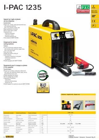 I-PAC 1235
1 Ph x 230
20
4
400
5 - 35
35 @ 30% 22 @ 60% 15 @ 100%
12
min 3,5 - max 5,0
100
362 x 173 x 264
8,8
Volt 50-60 Hz
Amp
KW
Volt
Amp
Amp
mm
Bar
l/min
mm
–
~ kg.
OUTPUT VOLTAGE
+/- 30%
52
MICRO
PROCESSOR
1
PHASE
Donnèes techniques
Tension d’alimentation
Fusible
Puissance d’installation
Tension à vide
Courant de coupage
Facteur de marche
Epaiss. coupe max. acier
Pression de l’air
Porteé air
Dimensions
Poids
Caratteristiche tecniche
Alimentazione
Fusibile di rete
Potenza d’installazione
Tensione a vuoto
Corrente di taglio
Servizio
Spessore max.taglio acciaio
Pressione aria
Consumo aria
Dimensioni
Peso
Technical specifications
Input voltage
Fuse
Installation power
Open circuit voltage
Cutting current
Duty cycle
Max. cutting thick steel
Air pressure
Air consumption
Dimensions
Weight
Impianti per taglio al plasma
ad aria compressa
Caratteristiche
•Taglia tutti i metalli, anche particolarmente duri,
che conducono elettricità:
ferro, inox, alluminio, ottone, rame
•Bassi assorbimenti di corrente
•Arco di taglio dolce e stabile
•Segnalazioni per:
- macchina alimentata
- protezione termica
- mancanza pressione aria
•Torce dotate di SAFETY SYSTEM
Compressed air plasma
cutting machines
Features
•It cuts all electricity conductive metals:
steel, stainless steel, aluminiun, copper, brass,
even if very high stright
•Low input energy
•Steady and smooth cutting arc
•Leds indicating:
- equipment connection to the power
- thermostatic protection
- air pressure
•Torches equipped with SAFETY SYSTEM
Equipements pour le coupage au plasma
à l’air comprimé
Caractéristiques
•Coupe tous les métaux conducteurs d’électricité:
acier, acier inox, aluminium, bronze, laiton, ceux-la
particulièrement dures aussi
•Faibles absorptions de courant
•Arc de coupage doux et stable
•Signalation d’installation:
- suos tension
- protection thermostatique
- pression de l’air
•Torche équipée d’un système de sécurité SAFETY SYSTEM
Dotazione - Supplied with - Equipés avec
Accessori - Accessories - Accessoires Pag. 93
P A C
INVERTER
I-PAC 1235
40A - 4m
 