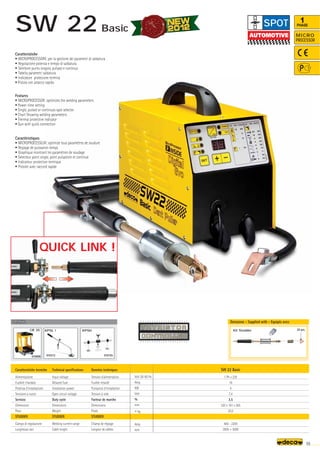 Volt 50-60 Hz
Amp
KW
Volt
%
mm
–
~ kg.
Amp
mm
SW 22 Basic
1 Ph x 230
16
4
7,4
3,5
320 x 181 x 265
20,0
400 - 2200
2000 + 3000
OPTIONAL
OPTIONAL
010898
CR 35
010195
010312
20 pcs.
Kit Studder
55
MICRO
PROCESSOR
1
PHASE
Caratteristiche tecniche
Alimentazione
Fusibile ritardato
Potenza d’installazione
Tensione a vuoto
Servizio
Dimensioni
Peso
STUDDER
Campo di regolazione
Lunghezza cavi
Technical specifications
Input voltage
Delayed fuse
Installation power
Open circuit voltage
Duty cycle
Dimensions
Weight
STUDDER
Welding current range
Cable lenght
Donnèes techniques
Tension d'alimentation
Fusible retardé
Puissance d’installation
Tension à vide
Facteur de marche
Dimensions
Poids
STUDDER
Champ de réglage
Longeur de câbles
Caratteristiche
• MICROPROCESSORE: per la gestione dei parametri di saldatura
• Regolazione potenza e tempo di saldatura
• Selettore punto singolo, pulsato e continuo
• Tabella parametri saldatura
• Indicatore protezione termica
• Pistola con attacco rapido
Features
• MICROPROCESSOR: optimizes the welding parameters
• Power-time setting
• Single, pulsed or continuos spot selector
• Chart Showing welding parameters
• Thermal protective indicator
• Gun with quick connection
Caractéristiques
• MICROPROCESSEUR: optimize tous paramètres de soudure
• Reglage de puissance-temps
• Graphique montrant les paramètres de soudage
• Selecteur point single, point pulsatoire et continue
• Indicateur protection termique
• Pistolet avec raccord rapide
Dotazione - Supplied with - Equipés avec
QUICK LINK !
SPOT
SW 22 Basic
KPSH
KPSL 1
 