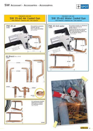 011017
150 mm
200 mm
300 mm
011020
011021
300 mm
200 mm
200
mm
300
mm
300
mm
011018
011019 011016
010977
010423
010424
011015
(6 pcs)
(SW 35, SW 60)
010941
Kit Bracci
PNK 25 air PNK 25 H2O water
010802
010063
010800
59
Pinza puntatrice pneumatica con raffreddamento
ad acqua fornito con kit bracci da
200 mm. e 300 mm.
Pneumatic spot gun with water cooling system
supplied with arms 200 mm. and 300 mm.
Pince à souder pneumatique refroidie à l’eau
avec bras 200 mm. e 300 mm.
(SW 35, SW 60)
Kit trasformazione Aria/H2O
Modification Kit Air/H2O
Kit modification Air/H2O
(SW 35, SW 60)
Pinza puntatrice pneumatica
Pneumatic spot gun
Pince à souder pneumatique
(SW 35, SW 60)
SW 35-60 Air Cooled Gun
Codici componenti - Components codes - Codes composants
SW 35-60 Water Cooled Gun
Codici componenti - Components codes - Codes composants
PNEUMATIC AIR GUN PNEUMATIC AIR GUN
lunghezza cavo mm. 1600
cable lenght mm. 1600
longueur cable mm. 1600
lunghezza cavo mm. 1600
cable lenght mm. 1600
longueur cable mm. 1600
SW Accessori - Accessories - Accessoires
SPOT
 