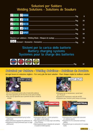 7
ENTRY LEVEL
Soluzioni per Saldare - Welding Solutions - Solutions de Soudure
Soluzioni per Saldare - Welding Solutions - Solutions de Soudure
• Per chi s’avvicina per la prima volta al mondo della saldatura.
• For those approaching for the first time to the world of welding.
• Pour ceux qui approchent pour la première fois dans le monde du
soudage.
• Attrezzature per la manutenzione, i piccoli lavori
ed il “Fai da te”.
• Equipment for maintenance, small jobs and DIY.
• Equipement pour l'entretien, petits travaux et bricolage.
• Attrezzature ad alte prestazioni per gli utilizzi
professionali.
• High-performance equipment for professional use.
• Équipements de haute performance pour un usage
professionnel.
• Attrezzature per il settore delle costruzioni
e la saldatura pesante.
• Equipment for the construction and heavy
welding.
• Équipements pour la construction et le soudage
lourds.
• Attrezzature ideali per il settore carrozzeria e
per saldare su bassi spessori.
• Ideal equipment for car body repair and welding
of low thickness.
• Idéal équipements pour la réparation de carrosserie
et soudure de faible épaisseur.
Pag. 8
Pag. 26
Pag. 31
Pag. 50
Pag. 54
Pag. 78
Pag. 81
Soluzioni per Saldare - Welding Solutions - Solutions de Soudure
Ad ogni lavoro la soluzione migliore - For every job the best solution - Pour chaque emploi la meilleure solution
Soluzioni per Saldare
Welding Solutions - Solutions de Soudure
Pag. 61
Sistemi per la carica delle batterie
Battery charging systems
Systèmes pour la charge des batteries
Accessori - Accessories - Accessoires
Maschere per saldatura - Welding Masks - Masques de soudage
MMA
INVERTER
MMA
M I G
INVERTER
M I G
P A C
P A C
INVERTER
SPOT
INVERTER
SPOT
T I G
INVERTER
T I G
 