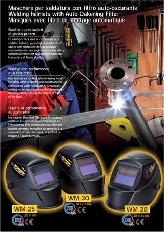 WM 25
WM 30
WM 28
LCD 11 DIN
LCD 913 DIN
LCD 913 DIN
Maschere per saldatura con filtro auto-oscurante
Welding helmets with Auto Dakening Filter
Masques avec filtre de soudage automatique
Maschere per saldatura con filtro auto-oscurante
Welding helmets with Auto Dakening Filter
Masques avec filtre de soudage automatique
Qualità e prestazioni
al giusto prezzo
Le maschere Deca sono la scelta ideale per i
saldatori hobbisti, agricoltori, manutentori ed
addetti alle costruzioni che, pur saldando
occasionalmente, non vogliono rinunciare alla
comodità di vedere con chiarezza pur mantendo
la maschera di fronte al volto.
Quality and performance
at a fair price
Deca helmets are the ideal auto-darkening shield
for hobby welders, farmers and maintenance or
construction workers that, while occasionally
welding, do not want to give up the convenience
of seeing clearly, keeping the helmet in front
of the face.
Qualité et performance
au juste prix
Les masques Deca sont l'idéal pour les soudeurs
amateurs, les agriculteurs, les travailleurs de
l'entretien ou de la construction, qui, bien que
soudent rarement, ne veulent pas renoncer à la
commodité de voir clairement, en gardant la
masque à l'avant du visage.
 