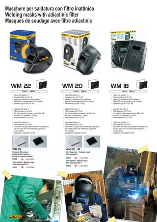 WM 20
WM 22 WM 18
80
010322 WM 22 010320 WM 20 010319 WM 18
WM 22 WM 20 - 18
010338	 (4 pcs) Blister
010339	 (2 pcs) Blister
010347	 (2 pcs) Blister
010335	 (4 pcs) Blister
Maschere per saldatura con filtro inattinico
Welding masks with adiactinic filter
Masques de soudage avec filtre adiactinic
•	 Valore filtro inattinico: 11
•	 Dimensione filtro mm 75 x 95
•	 Adatta per i principali processi di saldatura:
	 MMA, MIG e molte applicazioni TIG ( 20Amp).
•	 Resistenza agli urti EN 175: SW
•	 Valore filtro inattinico: 11
•	 Dimensione filtro mm 53 x 98
•	 Adatta per i principali processi di saldatura:
	 MMA, MIG e molte applicazioni TIG ( 20Amp).
•	 Resistenza agli urti EN 175: SW
•	 Valore filtro inattinico: 11
•	 Dimensione filtro mm 75 x 95
•	 Adatta per i principali processi di saldatura:
	 MMA, MIG e molte applicazioni TIG ( 20Amp).
•	 Resistenza agli urti EN 175: SW
•	 Adiactinic filter value: 11
•	 Filter dimension mm 75 x 95
•	 For most arc welding process such as MMA, MIG
	 and many TIG application ( 20Amp).
•	 Impact resistance EN 175: SW
•	 Adiactinic filter value: 11
•	 Filter dimension mm 53 x 98
•	 For most arc welding process such as MMA, MIG
	 and many TIG application ( 20Amp).
•	 Impact resistance EN 175: SW
•	 Adiactinic filter value: 11
•	 Filter dimension mm 75 x 95
•	 For most arc welding process such as MMA, MIG
	 and many TIG application ( 20Amp).
•	 Impact resistance EN 175: SW
•	 Valeur filtre adiactinic: 11
•	 Filter dimension mm 75 x 95
•	 Convenient à la plupart des procédés de soudage à l’arc
	 tels que MMA, MIG et de nombreuses applications
	 TIG ( 20Amp)
•	 Résistance à l’impact EN 175: SW
•	 Valeur filtre adiactinic: 11
•	 Filter dimension mm 53 x 98
•	 Convenient à la plupart des procédés de soudage à l’arc
	 tels que MMA, MIG et de nombreuses applications
	 TIG ( 20Amp)
•	 Résistance à l’impact EN 175: SW
•	 Valeur filtre adiactinic: 11
•	 Filter dimension mm 75 x 95
•	 Convenient à la plupart des procédés de soudage à l’arc
	 tels que MMA, MIG et de nombreuses applications
	 TIG ( 20Amp)
•	 Résistance à l’impact EN 175: SW
Vetro trasparente - Transparent glass
Verre transparent
Vetro inattinico - Adiactinic glass
Verre inactinique DIN 11
Vetro inattinico - Adiactinic glass
Verre inactinique DIN 11
Protezione filtro esterna
Outside impact resistance
Lentille de protection extérieur
 