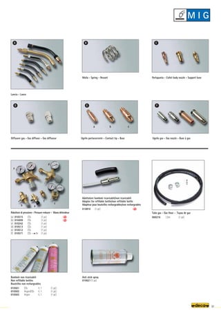 Anti stick spray
010621 (1 pc)
a
b
c
d
e
f
a b c
A B C
D E F
91
Molla - Spring - Ressort
Diffusore gas - Gas diffuser - Gas diffuseur
Portapunta - Collet body nozzle - Support buse
Ugello gas - Gas nozzle - Buse à gas
Ugello portacorrente - Contact tip - Buse
Bombole non ricaricabili
Non refillable bottles
Bouteilles non rechargeables
010501 CO2 lt. 1 (1 pc)
010502 Argon/CO2 lt. 1 (1 pc)
010503 Argon lt. 1 (1 pc)
Adattatore bombole ricaricabili/non ricaricabili
Adapter for refillable bottle/non refillable bottle
Adapteur pour bouteilles rechargeables/non rechargeables
010810 (1 pc)
Lancia - Lance
Tubo gas - Gas Hose - Tuyau de gaz
000216 1,5m (1 pc)
Riduttore di pressione - Pressure reducer - Mano détendeur
(a) 010515 CO2 (1 pc)
(b) 010499 CO2 (1 pc)
(c) 010242 CO2 (1 pc)
(d) 010513 CO2 (1 pc)
(e) 010512 CO2 (1 pc)
(f) 010571 CO2 Ar (1 pc)
M I G
 