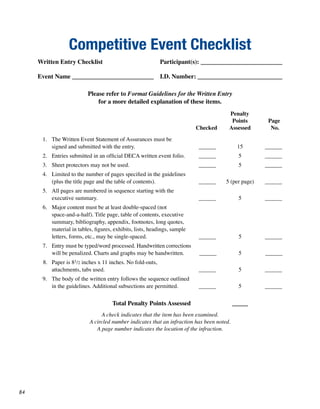 Competitive Event Checklist
     Written Entry Checklist                               Participant(s): __________________________

     Event Name __________________________                 I.D. Number: ___________________________

                          Please refer to Format Guidelines for the Written Entry
                              for a more detailed explanation of these items.
                                                                                       Penalty
                                                                                        Points        Page
                                                                          Checked      Assessed        No.
      1. The Written Event Statement of Assurances must be
         signed and submitted with the entry.                             ______            15       ______
      2. Entries submitted in an official DECA written event folio.       ______             5       ______
      3. Sheet protectors may not be used.                                ______             5       ______
      4. Limited to the number of pages specified in the guidelines
         (plus the title page and the table of contents).                 ______      5 (per page)   ______
      5. All pages are numbered in sequence starting with the
         executive summary.                                               ______             5       ______
      6. Major content must be at least double-spaced (not
         space-and-a-half). Title page, table of contents, executive
         summary, bibliography, appendix, footnotes, long quotes,
         material in tables, figures, exhibits, lists, headings, sample
         letters, forms, etc., may be single-spaced.                      ______             5       ______
      7. Entry must be typed/word processed. Handwritten corrections
         will be penalized. Charts and graphs may be handwritten.          ______            5       ______
      8. Paper is 81/2 inches x 11 inches. No fold-outs,
         attachments, tabs used.                                          ______             5       ______
      9. The body of the written entry follows the sequence outlined
         in the guidelines. Additional subsections are permitted.         ______             5       ______


                                     Total Penalty Points Assessed                         _____
                                A check indicates that the item has been examined.
                           A circled number indicates that an infraction has been noted.
                              A page number indicates the location of the infraction.




84
 
