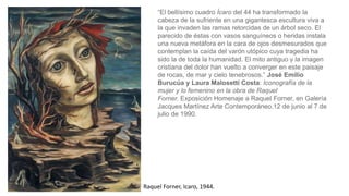 Raquel Forner, Icaro, 1944.
“El bellísimo cuadro Ícaro del 44 ha transformado la
cabeza de la sufriente en una gigantesca escultura viva a
la que invaden las ramas retorcidas de un árbol seco. El
parecido de éstas con vasos sanguíneos o heridas instala
una nueva metáfora en la cara de ojos desmesurados que
contemplan la caída del varón utópico cuya tragedia ha
sido la de toda la humanidad. El mito antiguo y la imagen
cristiana del dolor han vuelto a converger en este paisaje
de rocas, de mar y cielo tenebrosos.” José Emilio
Burucúa y Laura Malosetti Costa: Iconografía de la
mujer y lo femenino en la obra de Raquel
Forner. Exposición Homenaje a Raquel Forner, en Galería
Jacques Martínez Arte Contemporáneo,12 de junio al 7 de
julio de 1990.
 