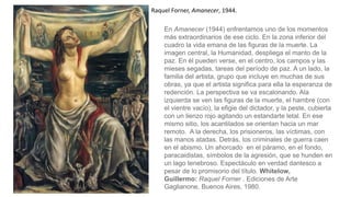 Raquel Forner, Amanecer, 1944.
En Amanecer (1944) enfrentamos uno de los momentos
más extraordinarios de ese ciclo. En la zona inferior del
cuadro la vida emana de las figuras de la muerte. La
imagen central, la Humanidad, despliega el manto de la
paz. En él pueden verse, en el centro, los campos y las
mieses segadas, tareas del período de paz. A un lado, la
familia del artista, grupo que incluye en muchas de sus
obras, ya que el artista significa para ella la esperanza de
redención. La perspectiva se va escalonando. Ala
izquierda se ven las figuras de la muerte, el hambre (con
el vientre vacío), la efigie del dictador, y la peste, cubierta
con un lienzo rojo agitando un estandarte letal. En ese
mismo sitio, los acantilados se orientan hacia un mar
remoto. A la derecha, los prisioneros, las víctimas, con
las manos atadas. Detrás, los criminales de guerra caen
en el abismo. Un ahorcado en el páramo, en el fondo,
paracaidistas, símbolos de la agresión, que se hunden en
un lago tenebroso. Espectáculo en verdad dantesco a
pesar de lo promisorio del título. Whitelow,
Guillermo: Raquel Forner . Ediciones de Arte
Gaglianone, Buenos Aires, 1980.
 