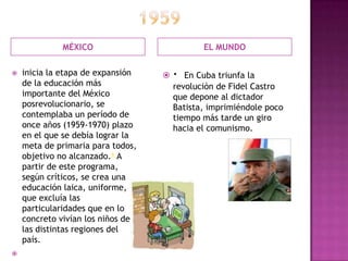 1959MÉXICOEL MUNDOinicia la etapa de expansión de la educación más importante del México posrevolucionario, se contemplaba un período de once años (1959-1970) plazo en el que se debía lograr la meta de primaria para todos, objetivo no alcanzado.6 A partir de este programa, según críticos, se crea una educación laica, uniforme, que excluía las particularidades que en lo concreto vivían los niños de las distintas regiones del país. ·  En Cuba triunfa la revolución de Fidel Castro que depone al dictador Batista, imprimiéndole poco tiempo más tarde un giro hacia el comunismo. 