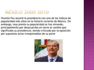 MÉXICO 2000 2010Vicente Fox asumió la presidencia con uno de los índices de popularidad más altos en la historia reciente de México. Sin embargo, muy pronto su popularidad se fue minando, principalmente por desacuerdos en torno al cambio que significaba su presidencia, siendo criticado por la oposición por supuestos actos irresponsables de su parte