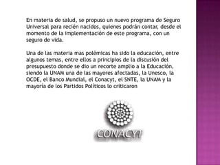 En materia de salud, se propuso un nuevo programa de Seguro Universal para recién nacidos, quienes podrán contar, desde el momento de la implementación de este programa, con un seguro de vida.Una de las materia mas polémicas ha sido la educación, entre algunos temas, entre ellos a principios de la discusión del presupuesto donde se dio un recorte amplio a la Educación, siendo la UNAM una de las mayores afectadas, la Unesco, la OCDE, el Banco Mundial, el Conacyt, el SNTE, la UNAM y la mayoría de los Partidos Políticos lo criticaron