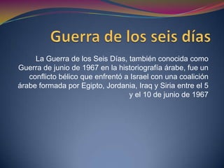 La guerra de seis días (6-11 de junio-1967).En 1967 Nasser, presidente egipcio llevó a cabo la nacionalización del canal de Suez, prohibió el tránsito por Israel, quien lanzó un ataque militar sorpresivo, a la vez que topas inglesas y francesas ocupaban la zona. Israel gana la contienda y consolida su presencia en Palestina y sobre nuevos territorios árabes. 