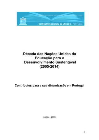 Década das Nações Unidas da
Educação para o
Desenvolvimento Sustentável
(2005-2014)

Contributos para a sua dinamização em Portugal

Lisboa - 2006

1

 