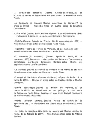 -Il corsaro (El corsario) (Teatro Grande de Trieste, 25 de
octubre de 1848) — Melodrama en tres actos de Francesco Maria
Piave.
-La battaglia di Legnano (Teatro Argentina de Roma, 27 de
enero de 1849) — Tragedia lírica en cuatro actos de Salvatore
Cammarano.
-Luisa Miller (Teatro San Carlo de Nápoles, 8 de diciembre de 1849)
— Melodrama trágico en tres actos de Salvatore Cammarano.
-Stiffelio (Teatro Grande de Trieste, 16 de noviembre de 1850) —
Melodrama en tres actos de Francesco Maria Piave.
-Rigoletto (Teatro La Fenice de Venecia, 11 de marzo de 1851) —
Melodrama en tres actos de Francesco Maria Piave.
-Il trovatore (El trovador) (Teatro Apollo de Roma, 19 de
enero de 1853) Drama en cuatro partes de Salvatore Cammarano y
completado por Leone Emanuele Bardare sobre libreto del
español Antonio García Gutiérrez.
-La Traviata (Teatro La Fenice de Venecia, 6 de marzo de 1853) —
Melodrama en tres actos de Francesco Maria Piave.
-I vespri siciliani (Las vísperas sicilianas) (Ópera de París, 13 de
junio de 1855) — Drama en cinco actos de Eugène Scribe y Charles
Duveyrier.
-Simón Boccanegra (Teatro La Fenice de Venecia, 12 de
marzo de 1857) — Melodrama en un prólogo y tres actos
de Francesco Maria Piave, basado en una pieza teatral homónima
de Antonio García Gutiérrez.
-Aroldo (revisión Stiffelio) (Teatro Nuovo de Rimini, 16 de
agosto de 1857) — Melodrama en cuatro actos de Francesco Maria
Piave.
-Un ballo in maschera (Un baile de máscaras) (Teatro Apollo de
Roma, 17 de febrero de 1859) — Melodrama en tres actos de Antonio
Somma.
 