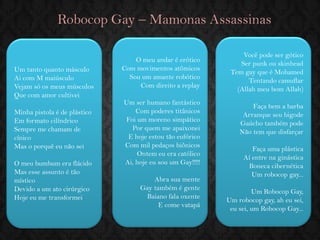 Robocop Gay – Mamonas Assassinas 
Um tanto quanto másculo Ai com M maiúsculo Vejam só os meus músculos Que com amor cultivei Minha pistola é de plástico Em formato cilíndrico Sempre me chamam de cínico Mas o porquê eu não sei O meu bumbum era flácido Mas esse assunto é tão místico Devido a um ato cirúrgico Hoje eu me transformei 
O meu andar é erótico Com movimentos atômicos Sou um amante robótico Com direito a replay 
Um ser humano fantástico Com poderes titânicos Foi um moreno simpático Por quem me apaixonei E hoje estou tão eufórico Com mil pedaços biônicos Ontem eu era católico Ai, hoje eu sou um Gay!!!!! Abra sua mente Gay também é gente Baiano fala oxente E come vatapá 
Você pode ser gótico Ser punk ou skinhead Tem gay que é Mohamed Tentando camuflar (Allah meu bom Allah) Faça bem a barba Arranque seu bigode Gaúcho também pode Não tem que disfarçar Faça uma plástica Aí entre na ginástica Boneca cibernética Um robocop gay... Um Robocop Gay, 
Um robocop gay, ah eu sei, eu sei, um Robocop Gay... 