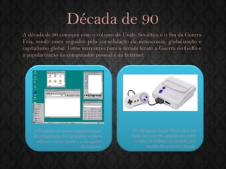 A década de 90 começou com o colapso da União Soviética e o fim da Guerra Fria, sendo esses seguidos pela consolidação da democracia, globalização e capitalismo global. Fatos marcantes para a década foram a Guerra do Golfo e a popularização do computador pessoal e da Internet. 
O Windows 95 marco a popularização da computação, foi a primeira versão a utilizar o menu Iniciar e o navegador da internet. 
Década de 90 
O videogame Super Nintendo é um ícone dos anos 90, lançado em 1990, vendeu 50 milhões de unidade pelo mundo durante essa década.  