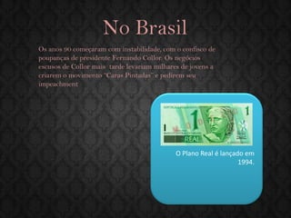 No Brasil 
Os anos 90 começaram com instabilidade, com o confisco de poupanças de presidente Fernando Collor. Os negócios escusos de Collor mais tarde levariam milhares de jovens a criarem o movimento “Caras Pintadas” e pedirem seu impeachment 
O Plano Real é lançado em 1994.  