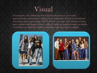 Visual 
Começaram com influência direta da década anterior. As roupas apresentavam cintura alta e cabelos bem volumosos. Foram nos primeiros anos desta época que surgiu a MTV Brasil, e no auge. Não demorou muito para a moda rock chegar e com a volta do preto ao guarda-roupa, os cabelos curtinhos e as camisetas xadrez mescladas com calça jeans rasgada.  