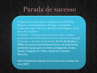 Parada de sucesso 
O pop perdeu forças para o surgimento do Hip Hop, Rapcore e principalmente o Grunge, com bandas conhecidas como Nirvana, Red Hot Chili Peppers, Pearl Jam e Foo Fighters. 
No Brasil, o sertanejo saiu do interior para as rádios nacionais como Chitãozinho & Xororó, Zezé Di Camargo & Luciano, e Leandro & Leonardo. No fim da década, o MPB e as musicas internacionais foram, de certa forma, perdendo espaço para os ritmos contagiantes do Axé, Samba e Pagode (É o Tchan, Banda Eva, Daniela Mercury). 
http://top10mais.org/top-10-musicas-mais-tocadas-nos- anos-90/#  