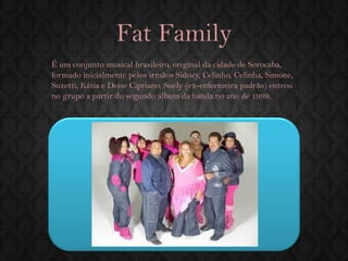 Fat Family 
É um conjunto musical brasileiro, original da cidade de Sorocaba, formado inicialmente pelos irmãos Sidney, Celinho, Celinha, Simone, Suzetti, Kátia e Deise Cipriano. Suely (ex-enfermeira padrão) entrou no grupo a partir do segundo álbum da banda no ano de 1999.  
