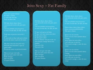 Jeito Sexy – Fat Family 
Vem com a gente dançar Ser feliz e sonhar A noite não tem fim Você vai dizer sim Oh baby dance dance dance vem mexendo assim não pare pare pare com seu jeitinho sexy,sexy,sexy no meu ouvido fala, me fale, me fale Tudo que eu preciso esta noite é você E essa noite eu faço tudo pra te dizer preciso de amor eu preciso de amor Me puxe com esse seu jeito sexy Dizendo bem baixinho o que eu quero saber Preciso de amor eu preciso de amor 
Mas eu sei que você sabe Que um outro amor não cabe Pode estragar Não vou parar Te quero demais 
Oh baby dance, dance dance vem mexendo assim não pare, pare, pare com seu jeitinho sexy,sexy,sexy no meu ouvido fale, me fala, me fala Vi que você parou de beber Vi que você nem tentou me dizer Já não quero saber Já não quero saber Vim te chamar vem pra cá de vez Vem dançar comigo deixa essa timidez Vem até o fim Vem até o fim Mas eu sei que você sabe Que um outro amor não cabe Pode estragar Não vou parar Te quero demais 
Oh baby dance, dance dance vem mexendo assim não pare, pare, pare com seu jeitinho sexy,sexy,sexy no meu ouvido fale, me fala, me fala Dance dance dance dance dance dance ooooooooohhhhhhhhh Não pare e dance 
Quero ver seu sorriso quero ver seu rosto quando dança comigo meus olhos nos seus olhos você sabe que eu preciso Vem sentir comigo o calor do meu corpo Quero ver seu sorriso quero ver seu rosto quando dança comigo meus olhos nos seus olhos você sabe que eu preciso Vem sentir comigo o calor do meu corpo  