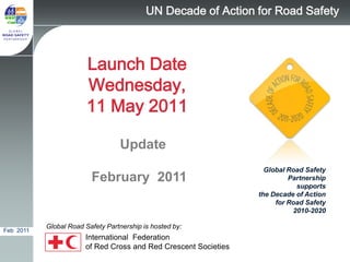 UN Decade of Action for Road Safety



                        Launch Date
                        Wednesday,
                        11 May 2011

                                  Update
                                                                   Global Road Safety
                         February 2011                                    Partnership
                                                                            supports
                                                                 the Decade of Action
                                                                      for Road Safety
                                                                           2010-2020

           Global Road Safety Partnership is hosted by:
Feb 2011
                       International Federation
                       of Red Cross and Red Crescent Societies
 