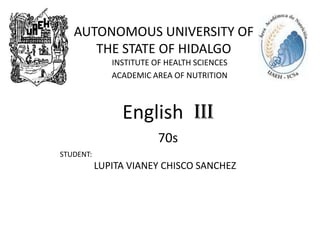 AUTONOMOUS UNIVERSITY OF
      THE STATE OF HIDALGO
              INSTITUTE OF HEALTH SCIENCES
              ACADEMIC AREA OF NUTRITION



                English III
                         70s
STUDENT:
           LUPITA VIANEY CHISCO SANCHEZ
 