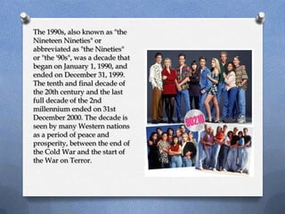 The 1990s, also known as "the
Nineteen Nineties" or
abbreviated as "the Nineties"
or "the '90s", was a decade that
began on January 1, 1990, and
ended on December 31, 1999.
The tenth and final decade of
the 20th century and the last
full decade of the 2nd
millennium ended on 31st
December 2000. The decade is
seen by many Western nations
as a period of peace and
prosperity, between the end of
the Cold War and the start of
the War on Terror.
 