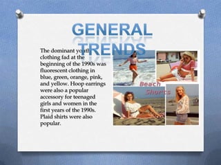 The dominant youth
clothing fad at the
beginning of the 1990s was
fluorescent clothing in
blue, green, orange, pink,
and yellow. Hoop earrings
were also a popular
accessory for teenaged
girls and women in the
first years of the 1990s.
Plaid shirts were also
popular.
 