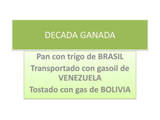 DECADA GANADA
Pan con trigo de BRASIL
Transportado con gasoil de
VENEZUELA
Tostado con gas de BOLIVIA
 