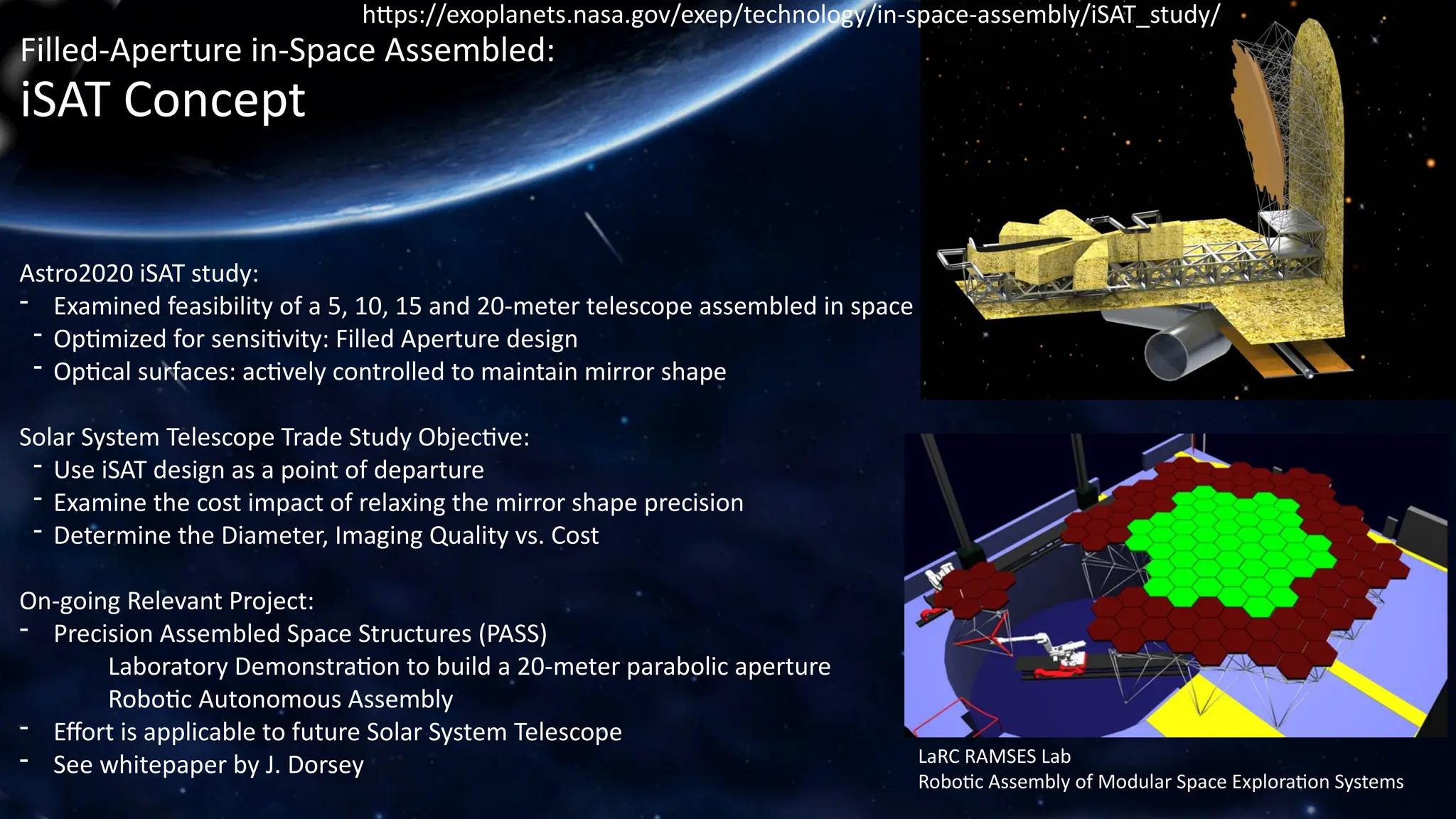 Filled-Aperture in-Space Assembled:
iSAT Concept
Astro2020 iSAT study:
- Examined feasibility of a 5, 10, 15 and 20-meter telescope assembled in space
- Optimized for sensitivity: Filled Aperture design
- Optical surfaces: actively controlled to maintain mirror shape
Solar System Telescope Trade Study Objective:
- Use iSAT design as a point of departure
- Examine the cost impact of relaxing the mirror shape precision
- Determine the Diameter, Imaging Quality vs. Cost
On-going Relevant Project:
- Precision Assembled Space Structures (PASS)
Laboratory Demonstration to build a 20-meter parabolic aperture
Robotic Autonomous Assembly
- Effort is applicable to future Solar System Telescope
- See whitepaper by J. Dorsey
https://exoplanets.nasa.gov/exep/technology/in-space-assembly/iSAT_study/
LaRC RAMSES Lab
Robotic Assembly of Modular Space Exploration Systems
 