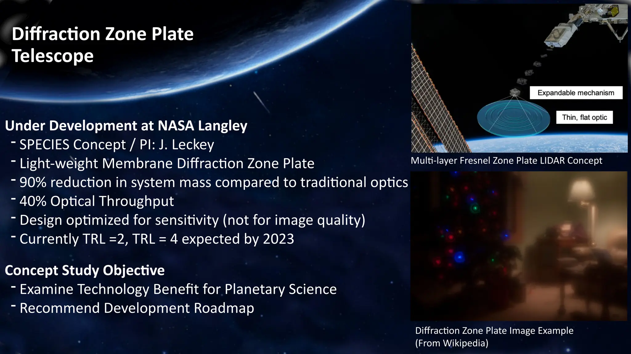 Diffraction Zone Plate
Telescope
Under Development at NASA Langley
- SPECIES Concept / PI: J. Leckey
- Light-weight Membrane Diffraction Zone Plate
- 90% reduction in system mass compared to traditional optics
- 40% Optical Throughput
- Design optimized for sensitivity (not for image quality)
- Currently TRL =2, TRL = 4 expected by 2023
Concept Study Objective
- Examine Technology Benefit for Planetary Science
- Recommend Development Roadmap
Multi-layer Fresnel Zone Plate LIDAR Concept
Diffraction Zone Plate Image Example
(From Wikipedia)
 