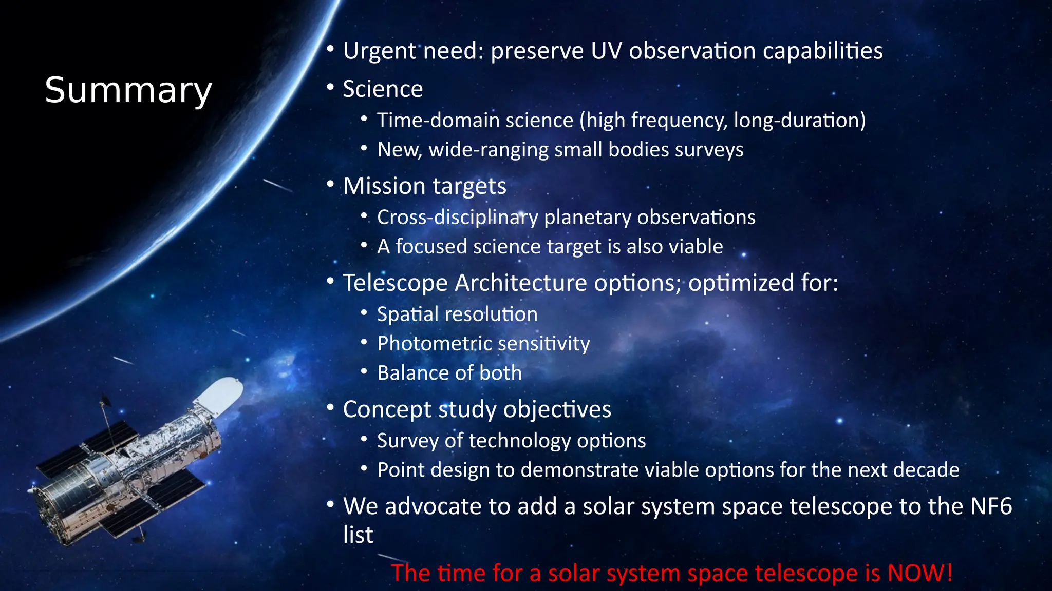 Summary
• Urgent need: preserve UV observation capabilities
• Science
• Time-domain science (high frequency, long-duration)
• New, wide-ranging small bodies surveys
• Mission targets
• Cross-disciplinary planetary observations
• A focused science target is also viable
• Telescope Architecture options; optimized for:
• Spatial resolution
• Photometric sensitivity
• Balance of both
• Concept study objectives
• Survey of technology options
• Point design to demonstrate viable options for the next decade
• We advocate to add a solar system space telescope to the NF6
list
The time for a solar system space telescope is NOW!
 